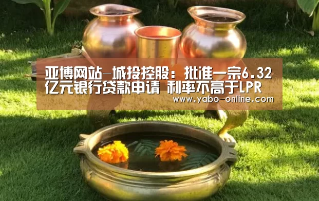 亚博网站-城投控股:批准一宗6.32亿元银行贷款申请 利率不高于LPR减39个点(图2) 亚博平台